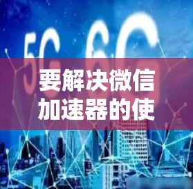 要解决微信加速器的使用问题,可以按照以下步骤进行