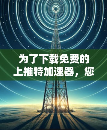 为了下载免费的上推特加速器,您可以按照以下步骤进行操作 为了下载免费的上推特加速器,您可以按照以下步骤进行操作