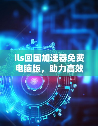 ils回国加速器免费电脑版,助力高效学习与工作