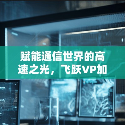 赋能通信世界的高速之光，飞跃VP加速器助力数据传输突破