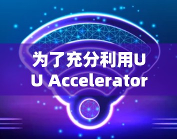 为了充分利用UU Accelerator，以下是详细的步骤和建议