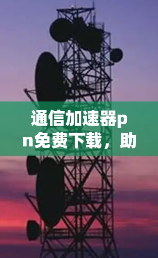 通信加速器pn免费下载，助力高效数据传输的优质选择