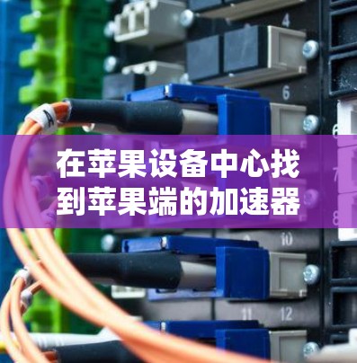 在苹果设备中心找到苹果端的加速器工具可以是一个不错的开始。以下是详细的步骤指南，帮助你找到和使用苹果的免费加速器工具