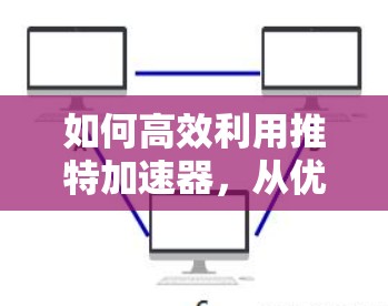 如何高效利用推特加速器,从优化到提升内容生成效率 如何高效利用推特加速器,从优化到提升内容生成效率