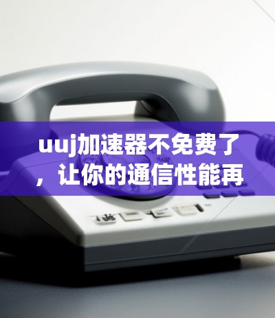 uuj加速器不免费了，让你的通信性能再上一层楼！