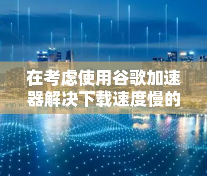 在考虑使用谷歌加速器解决下载速度慢的问题时,以下是一步步的解决方案 在考虑使用谷歌加速器解决下载速度慢的问题时,以下是一步步的解决方案