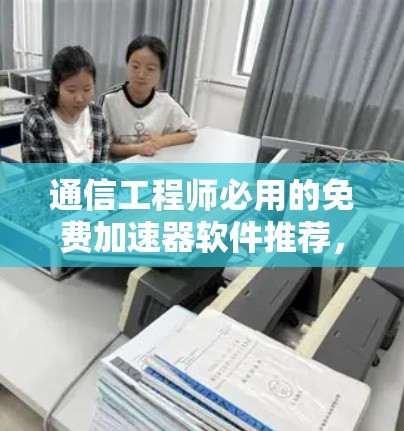 通信工程师必用的免费加速器软件推荐,性能与兼容性全面解析