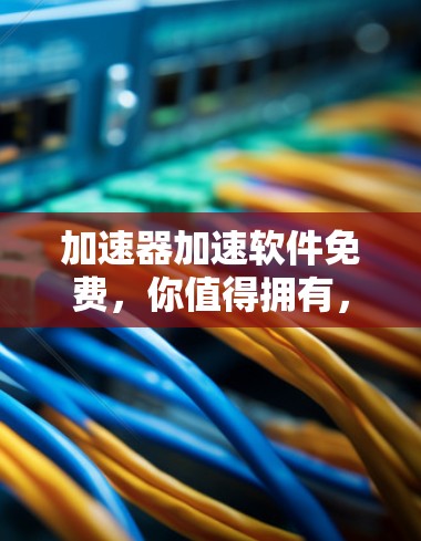加速器加速软件免费,你值得拥有,而你还不知道这些隐藏的好处