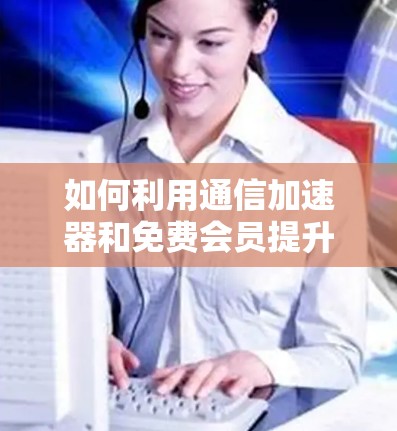 如何利用通信加速器和免费会员提升数据传输效率?